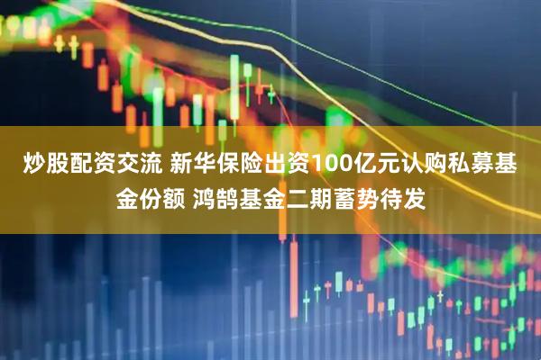 炒股配资交流 新华保险出资100亿元认购私募基金份额 鸿鹄基金二期蓄势待发
