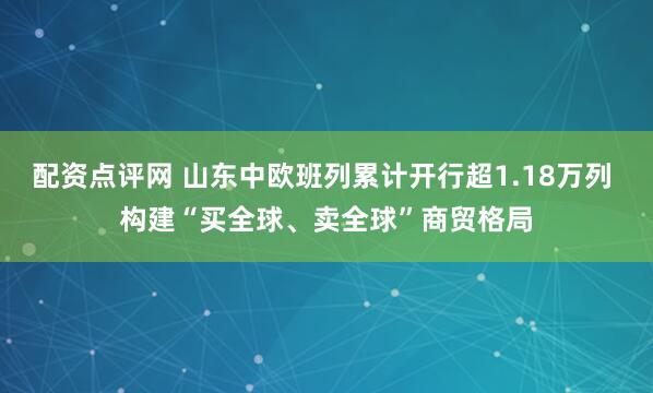 配资点评网 山东中欧班列累计开行超1.18万列 构建“买全球、卖全球”商贸格局