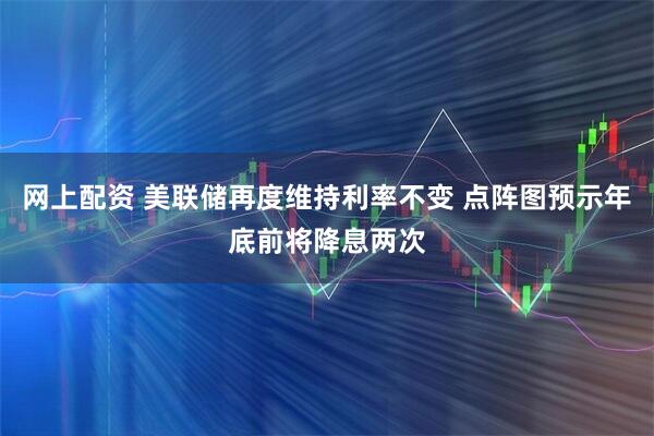 网上配资 美联储再度维持利率不变 点阵图预示年底前将降息两次