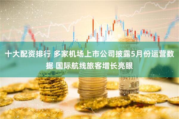 十大配资排行 多家机场上市公司披露5月份运营数据 国际航线旅客增长亮眼