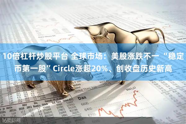 10倍杠杆炒股平台 全球市场：美股涨跌不一 “稳定币第一股”Circle涨超20%、创收盘历史新高