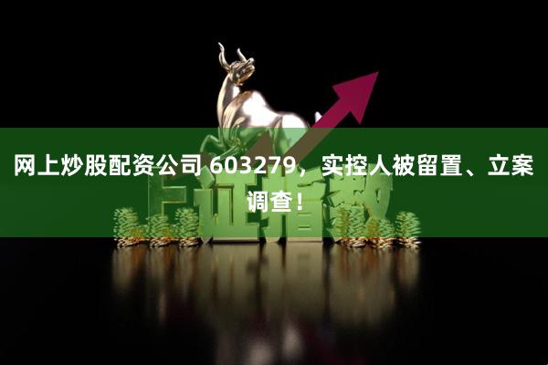 网上炒股配资公司 603279，实控人被留置、立案调查！