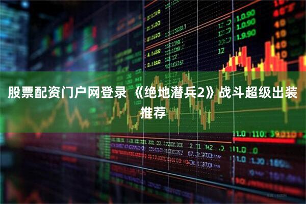 股票配资门户网登录 《绝地潜兵2》战斗超级出装推荐