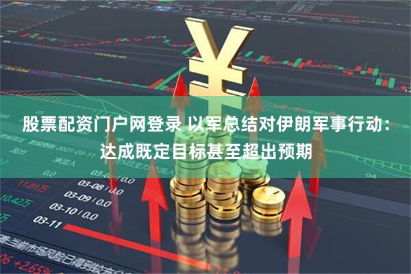 股票配资门户网登录 以军总结对伊朗军事行动：达成既定目标甚至超出预期