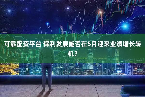可靠配资平台 保利发展能否在5月迎来业绩增长转机？