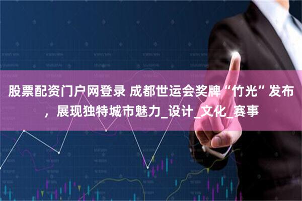 股票配资门户网登录 成都世运会奖牌“竹光”发布，展现独特城市魅力_设计_文化_赛事