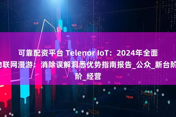 可靠配资平台 Telenor IoT：2024年全面了解物联网漫游：消除误解洞悉优势指南报告_公众_新台阶_经营