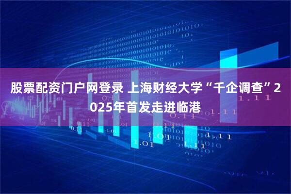 股票配资门户网登录 上海财经大学“千企调查”2025年首发走进临港