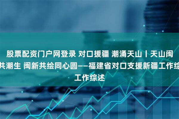 股票配资门户网登录 对口援疆 潮涌天山丨天山闽水共潮生 闽新共绘同心圆——福建省对口支援新疆工作综述