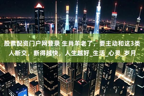 股票配资门户网登录 生肖羊老了，要主动和这3类人断交，断得越快，人生越好_生活_心灵_岁月