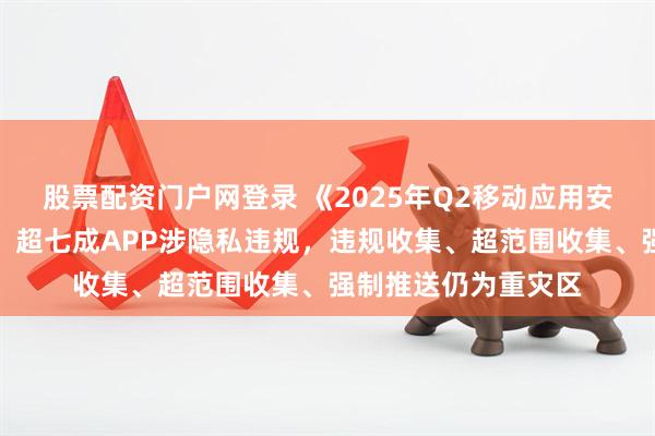 股票配资门户网登录 《2025年Q2移动应用安全风险报告》披露，超七成APP涉隐私违规，违规收集、超范围收集、强制推送仍为重灾区