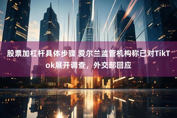 股票加杠杆具体步骤 爱尔兰监管机构称已对TikTok展开调查，外交部回应