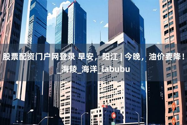 股票配资门户网登录 早安，阳江 | 今晚，油价要降！_海陵_海洋_labubu
