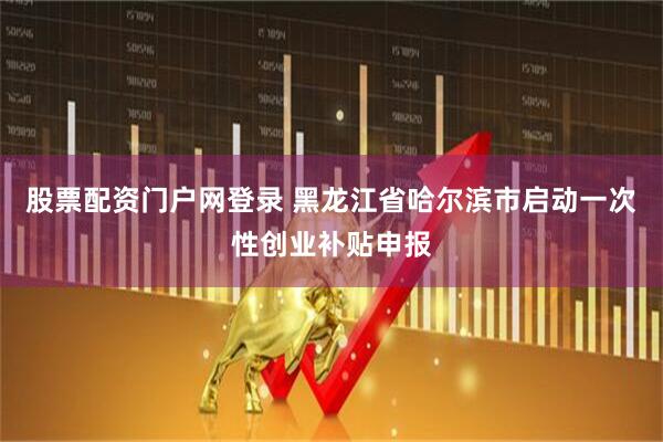 股票配资门户网登录 黑龙江省哈尔滨市启动一次性创业补贴申报