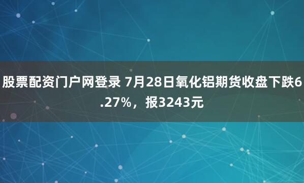 股票配资门户网登录 7月28日氧化铝期货收盘下跌6.27%，报3243元