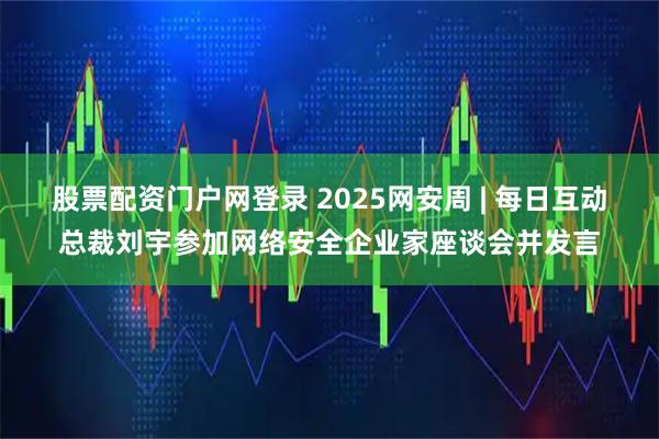 股票配资门户网登录 2025网安周 | 每日互动总裁刘宇参加网络安全企业家座谈会并发言