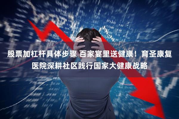 股票加杠杆具体步骤 百家宴里送健康！育圣康复医院深耕社区践行国家大健康战略