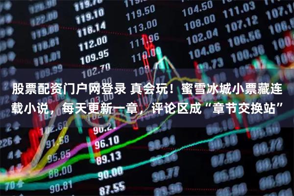 股票配资门户网登录 真会玩！蜜雪冰城小票藏连载小说，每天更新一章，评论区成“章节交换站”