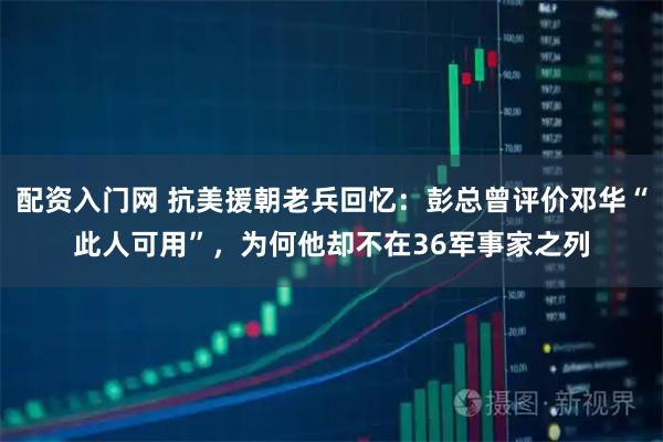 配资入门网 抗美援朝老兵回忆：彭总曾评价邓华“此人可用”，为何他却不在36军事家之列