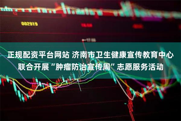 正规配资平台网站 济南市卫生健康宣传教育中心联合开展“肿瘤防治宣传周”志愿服务活动