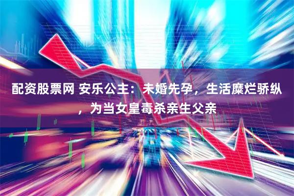 配资股票网 安乐公主：未婚先孕，生活糜烂骄纵，为当女皇毒杀亲生父亲