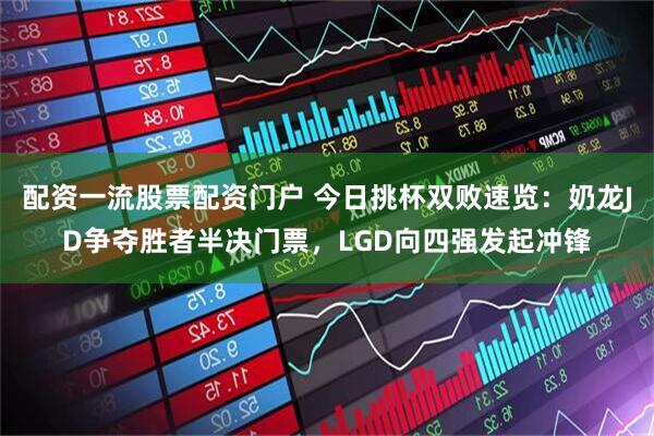 配资一流股票配资门户 今日挑杯双败速览：奶龙JD争夺胜者半决门票，LGD向四强发起冲锋