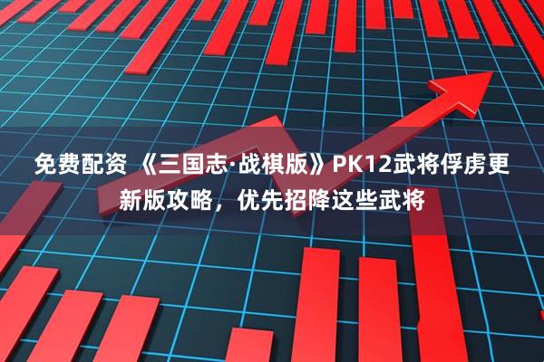 免费配资 《三国志·战棋版》PK12武将俘虏更新版攻略，优先招降这些武将