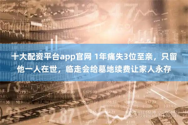 十大配资平台app官网 1年痛失3位至亲，只留他一人在世，临走会给墓地续费让家人永存