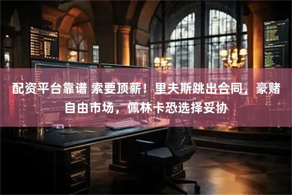 配资平台靠谱 索要顶薪！里夫斯跳出合同，豪赌自由市场，佩林卡恐选择妥协