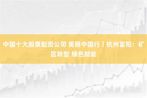 中国十大股票配资公司 美丽中国行丨杭州富阳：矿区转型 绿色赋能