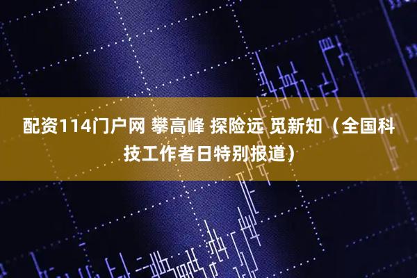 配资114门户网 攀高峰 探险远 觅新知（全国科技工作者日特别报道）