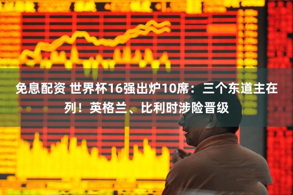 免息配资 世界杯16强出炉10席：三个东道主在列！英格兰、比利时涉险晋级