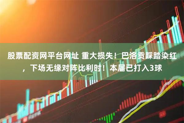 股票配资网平台网址 重大损失！巴洛贡踩踏染红，下场无缘对阵比利时！本届已打入3球