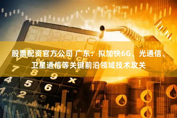 股票配资官方公司 广东：拟加快6G、光通信、卫星通信等关键前沿领域技术攻关