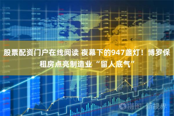 股票配资门户在线阅读 夜幕下的947盏灯！博罗保租房点亮制造业 “留人底气”